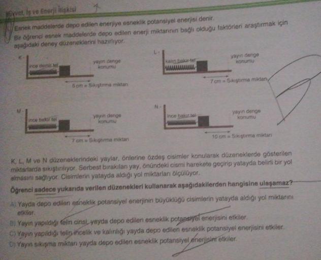 yvet is ve Enerji İlişkisi
Esnek maddelerde depo edilen enerjiye esneklik potansiyel enerjisi denir.
Bir öğrenci esnek maddelerde depo edilen enerji miktarının bağlı olduğu faktörleri araştırmak için
aşağıdaki deney düzeneklerini hazırlıyor.
ince demir tel