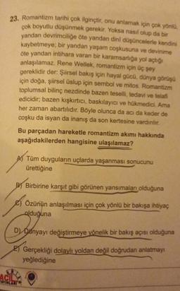 23. Romantizm tarihi çok ilginçtir, onu anlamak için çok yönlü,
çok boyutlu düşünmek gerekir. Yoksa nasıl olup da bir
yandan devrimciliğe öte yandan dini düşüncelerle kendini
kaybetmeye; bir yandan yaşam coşkusuna ve devinime
Öte yandan intihara varan bir karamsarlığa yol açtığı
anlaşılamaz. Rene Wellek, romantizm için üç şey
gereklidir der: Şiirsel bakış için hayal gücü, dünya görüşü
için doğa, şiirsel üslup için sembol ve mitos. Romantizm
toplumsal bilinç nezdinde bazen teselli, tedavi ve telafi
edicidir; bazen kışkırtıcı, baskılayıcı ve hükmedici. Ama
her zaman abartılıdır. Böyle olunca da acı da keder de
coşku da isyan da inanış da son kertesine vardırılır.
ACI
Bu parçadan hareketle romantizm akımı hakkında
aşağıdakilerden hangisine ulaşılamaz?
A) Tüm duyguların uçlarda yaşanması sonucunu
ürettiğine
BY Birbirine karşıt gibi görünen yansımaları olduğuna
Özünün anlaşılması için çok yönlü bir bakışa ihtiyaç
olduğuna
Dy Banya
D) Danyayı değiştirmeye yönelik bir bakış açısı olduğuna
AYINLARI
Gerçekliği dolaylı yoldan değil doğrudan anlatmayı
yeğlediğine