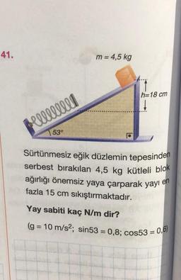 41.
Hel!!!!!!!
53°
m = 4,5 kg
h=18 cm
↓
Sürtünmesiz eğik düzlemin tepesinden
serbest bırakılan 4,5 kg kütleli blok
ağırlığı önemsiz yaya çarparak yayı en
fazla 15 cm sıkıştırmaktadır.
Yay sabiti kaç N/m dir?
(g = 10 m/s2; sin53 = 0,8; cos53 = 0,6)