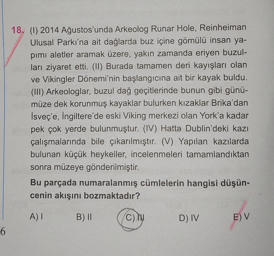 6
18. (1) 2014 Ağustos'unda Arkeolog Runar Hole, Reinheiman
Ulusal Parkı'na ait dağlarda buz içine gömülü insan ya-
pımı aletler aramak üzere, yakın zamanda eriyen buzul-
ları ziyaret etti. (II) Burada tamamen deri kayışları olan
ve Vikingler Dönemi'nin ba