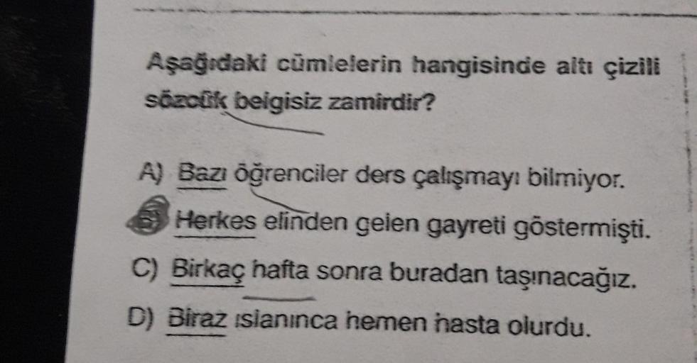 Aşağıdaki cümlelerin hangisinde altı çizili
sözcük beigisiz zamirdir?
A) Bazı öğrenciler ders çalışmayı bilmiyor.
Herkes elinden gelen gayreti göstermişti.
C) Birkaç hafta sonra buradan taşınacağız.
D) Biraz ıslanınca hemen hasta olurdu.