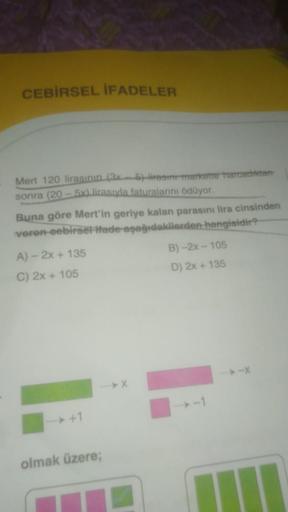 CEBİRSEL İFADELER
Mert 120 lirasının (3x
sonra (20-5x) lirasıyla faturalarını ödüyor.
6) liresin markette harcadıktan
Buna göre Mert'in geriye kalan parasını lira cinsinden
veren-eebirsel Ifade-aşağıdakilerden hangisidir?
A) - 2x + 135
C) 2x + 105
olmak üz