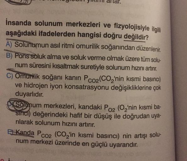 İnsanda solunum merkezleri ve fizyolojisiyle ilgili
aşağıdaki ifadelerden hangisi doğru değildir?
A) Solunumun asıl ritmi omurilik soğanından düzenlenir.
B) Pons soluk alma ve soluk verme olmak üzere tüm solu-
num süresini kısaltmak suretiyle solunum hızın