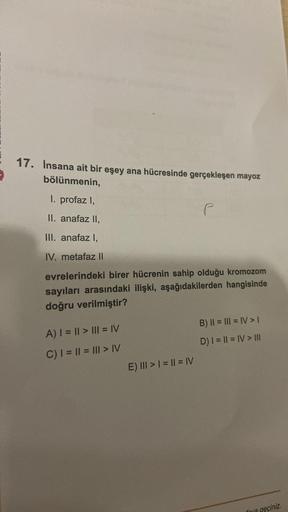 17. Insana ait bir eşey ana hücresinde gerçekleşen mayoz
bölünmenin,
I. profaz I,
II. anafaz II,
III. anafaz I,
IV. metafaz II
evrelerindeki birer hücrenin sahip olduğu kromozom
sayıları arasındaki ilişki, aşağıdakilerden hangisinde
doğru verilmiştir?
A) |