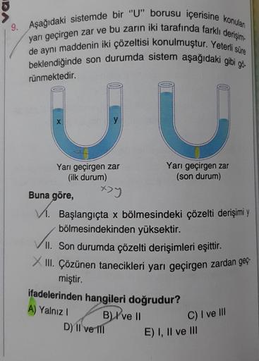 9. Aşağıdaki sistemde bir "U" borusu içerisine konulan
yarı geçirgen zar ve bu zarın iki tarafında farklı derişim-
de aynı maddenin iki çözeltisi konulmuştur. Yeterli süre
beklendiğinde son durumda sistem aşağıdaki gibi gö
rünmektedir.
X
JU
Yarı geçirgen z