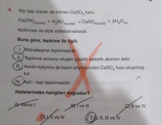 4.
Alçı taşı olarak da bilinen CaSO4 tuzu,
Ca(OH) 2 (suda) + H₂SO4(suda)
tepkimesi ile elde edilebilmektedir.
→ CaSO4(suda) + 2H₂O(s)
Buna göre, tepkime ile ilgili;
1. Nötralleşme tepkimesidir.
II. Tepkime sonucu oluşan çözelti elektrik akımını iletir.
III