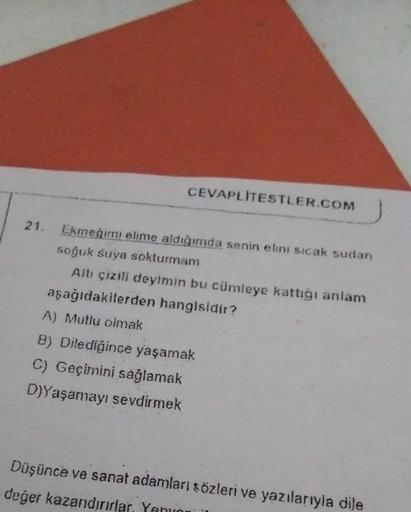 CEVAPLITESTLER.COM
21. Ekmeğimi elime aldığımda senin elini sıcak sudan
soğuk suya sokturmam
Altı çizili deyimin bu cümleye kattığı anlam
aşağıdakilerden hangisidir?
A) Mutlu olmak
B) Dilediğince yaşamak
C) Geçimini sağlamak
D)Yaşamayı sevdirmek
Düşünce ve