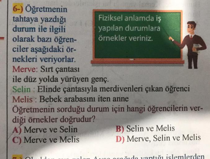6-) Öğretmenin
tahtaya yazdığı
durum ile ilgili
olarak bazı öğren-
ciler aşağıdaki ör-
nekleri veriyorlar.
Merve: Sırt çantası
Fiziksel anlamda iş
yapılan durumlara
örnekler veriniz.
ile düz yolda yürüyen genç.
:
Selin Elinde çantasıyla merdivenleri çıkan