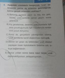 3. Aşağıdaki cümlelerin hangisinde "uzak" ke-
limesinin yerine eş anlamlısı getirildiğinde
kelime gerçek anlamdan uzaklaşır?
A) Baharda buralara yazın üç beş kişi gelir,
bizden uzak yerlerde zaman geçirir, sonra
giderlerdi.
B) Kış gecelerinde, dedemin uzak diyarlarla ilgili
ama çocukluğumuzla ilgili masallarıyla renkle-
nirdi çocuk dünyamız.
C) İkimiz de, gerçeklerin yalınlığından bıkmış,
uzak semtlerde kendi düşlerimize dalmıştık.
D) Bilimin bir yararı da birbirinden uzak ülkeleri
paylaşan insan topluluklarını birbirine sıkı sı-
kıya bağlamasıdır.
E) Bunca yıldan sonra bana nasıl böyle uzak
davranabiliyorsun, anlayamıyorum.