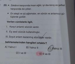 20. Zekânın karşısında insan eğilir, iyi davranış ve şefkat
karşısında diz çöker.
• En ateşli ve içli ağlamalar, en sönük ve anlamsız gü-
lüşlerde gizlidir.
Verilen cümlelerle ilgili,
1. Karşıt anlamlı sözcük vardır.
II. Eş sesli sözcük kullanılmıştır.
III. Soyut anlam kazanmış sözcükler vardır.
belirlemelerinden hangileri ortaktır?
A) Yalnız I
B) Yalnız II
D) I ve III
C)Yalnız III
Da
E) II ve III