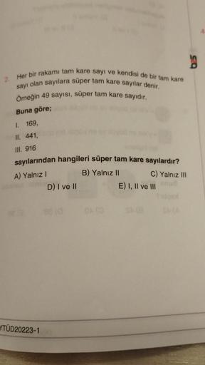 2
2. Her bir rakamı tam kare sayı ve kendisi de bir tam kare
sayı olan sayılara süper tam kare sayılar denir.
Örneğin 49 sayısı, süper tam kare sayıdır.
Buna göre;
I. 169,
II. 441,
III. 916
sayılarından hangileri süper tam kare sayılardır?
A) Yalnız I
B) Y