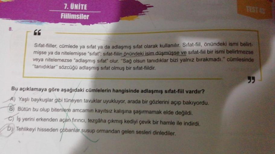 8.
66
7. ÜNİTE
Fiilimsiler
TEST 42
Sifat-fiiller, cümlede ya sifat ya da adlaşmış sifat olarak kullanılır. Sifat-fiil, önündeki ismi belirt-
mişse ya da nitelemişse "sifat"; sifat-fiilin önündeki isim düşmüşse ve sıfat-fiil bir ismi belirtmezse
veya nitele