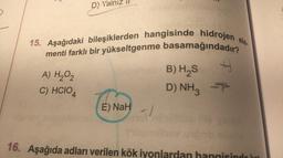 3
D) Yalnız
15. Aşağıdaki bileşiklerden hangisinde hidrojen ele
menti farklı bir yükseltgenme basamağındadır?
A) H₂O₂
C) HCIO4
E) NaH
-1
B) H₂S
D) NH3
H
F
Thi
16. Aşağıda adları verilen kök iyonlardan hangisindo kat