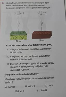 5. Özdeş K ve L cam bardaklarından biri sünger, diğeri
beton zemin üzerine aynı yükseklikten serbest
bırakılarak, süngere ve betona çarpmaları sağlanıyor.
K
1
1
1
1
V = 0
Sünger
L
I
I
D) II ve III
V=0
B) Yalnız II
h
K bardağı kırılmazken, L bardağı kırıldığına göre,
I. Süngerin ve betonun, bardaklara uyguladıkları
itmeler eşittir.
Beton
II. Sünger ve betonun, bardaklara uyguladıkları
ortalama kuvvetler eşittir.
III. Betonun L bardağına uyguladığı kuvvetin süresi,
süngerin K bardağına uyguladığı kuvvetin
süresinden küçüktür.
yargılarından hangileri doğrudur?
(Bardaklar yüzeylere çarpıp yansımadan durgun hale
geliyor.)
A) Yalnız I
C) I ve III
E) I, II ve III