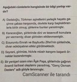 Aşağıdaki cümlelerin hangisinde bir bilgi yanlışı var-
dir?
A) Dadaloğlu, Türkmen aşiretlerini yerleşik hayata ge-
çirme çabası karşısında, devlete karşı başkaldıran-
larla birlik olmuş; şiirlerine bunları yansıtmıştır.
B) Karacaoğlan, şiirlerinde dini ve tasavvufi konulara
yer vermemiş; divan şiirinden etkilenmemiştir.
C) Erzurumlu Emrah ve Bayburtlu Zihni'nin şiirlerinde,
divan edebiyatının etkisi görülmektedir.
D) Seyrani, şiirimize, hicivle mizah karışımı başarılı ör-
nekler kazandırmıştır.
E) Bir yeniçeri ozanı olan Åşık Paşa, şiirlerinde çağının
önemli tarihsel olaylarını yansıtmış, "Genç Osman
Destanı" adlı şiiriyle tanınmıştır.
CamScanner ile tarandı