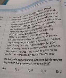 6. Deyimler bir dilin en önemli parçalarıdır. Mecazı,
alegorik ve ironik bir anlam ile birleştirerek dil içinde
kısa yollar oluştururlar. Kıvrak bir zekânın eğlenceli söz
oyunlarıdır. (1) Bir kimseden yardım istemek veya ona
sığınmak için "Ocağına düştüm." denir. (II) Birinin birine
çok kızdığı durum "Ateş püskürüyor." şeklinde dile
dökülür ve yaşanılan duygu yoğunluğu yansıtılır.
(III) Bulunduğu mevkiyi kaybeden biri "Attan inip
eşeğe mi bineceğim." diye başlar yakınmaya.
(IV) Zeki ve kurnaz biriyle karşılaşırsa kişi ve onunla
baş edemeyeceğini anladığında "O ne oldum delisiyle
uğraşılır mı yahu!" deyip çekilir köşesine. (V) Eğer
olur da sevdiği birine doyamaz ve yanından erkenden
ayrılmasına üzülürse "Ateş almaya mı geldin ne bu
acele!" der ki muhabbetin zevkini döküverir söze.
Bu parçada numaralanmış cümlelerin içinde geçen
deyimlerin hangisinin açıklaması yanlıştır?
A) I
C) III
D) IV
gün,
5i
B) II
E) V