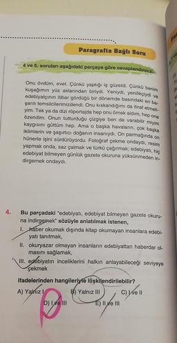 4.
Paragrafta Bağlı Soru
4 ve 5. soruları aşağıdaki parçaya göre cevaplandırınız.
Onu övdüm, evet. Çünkü yaptığı iş güzeldi. Çünkü benim
kuşağımın yüz aklarından biriydi. Yeniydi, yenilikçiydi ve
edebiyatçının itibar gördüğü bir dönemde basındaki en ba-
şarılı temsilcilerimizdendi. Onu kıskandığımı da itiraf etmeli-
yim. Tek ya da dizi röportajda hep onu örnek aldım, hep ona
özendim. Onun tutturduğu çizgiye ben de varabilir miyim
kaygısını güttüm hep. Ama o başka havaların, çok başka
iklimlerin ve şaşırtıcı doğanın insanıydı. On parmağında on
hünerle işini sürdürüyordu. Fotoğraf çekme ondaydı, resim
yapmak onda, saz çalmak ve türkü çağırmak; edebiyatı, hiç
edebiyat bilmeyen günlük gazete okuruna yüksünmeden in-
dirgemek ondaydı.
Bu parçadaki "edebiyatı, edebiyat bilmeyen gazete okuru-
na indirgemek" sözüyle anlatılmak istenen,
1. haber okumak dışında kitap okumayan insanlara edebi-
yatı tanıtmak,
II. okuryazar olmayan insanların edebiyattan haberdar ol-
masını sağlamak,
III. edebiyatın inceliklerini halkın anlayabileceği seviyeye
çekmek
ifadelerinden hangileriyle ilişkilendirilebilir?
A) Yalnız I
B) Yalnız III
D) I ve III
E) II ve III
C) ve II
PAR
S
K