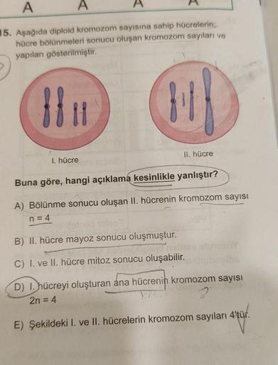 A
A
15. Aşağıda diploid kromozom sayısına sahip hücrelerin;
hücre bölünmeleri sonucu oluşan kromozom sayıları ve
yapıları gösterilmiştir.
8811
A
I. hücre
fil
II. hücre
Buna göre, hangi açıklama kesinlikle yanlıştır?
A) Bölünme sonucu oluşan II. hücrenin kr