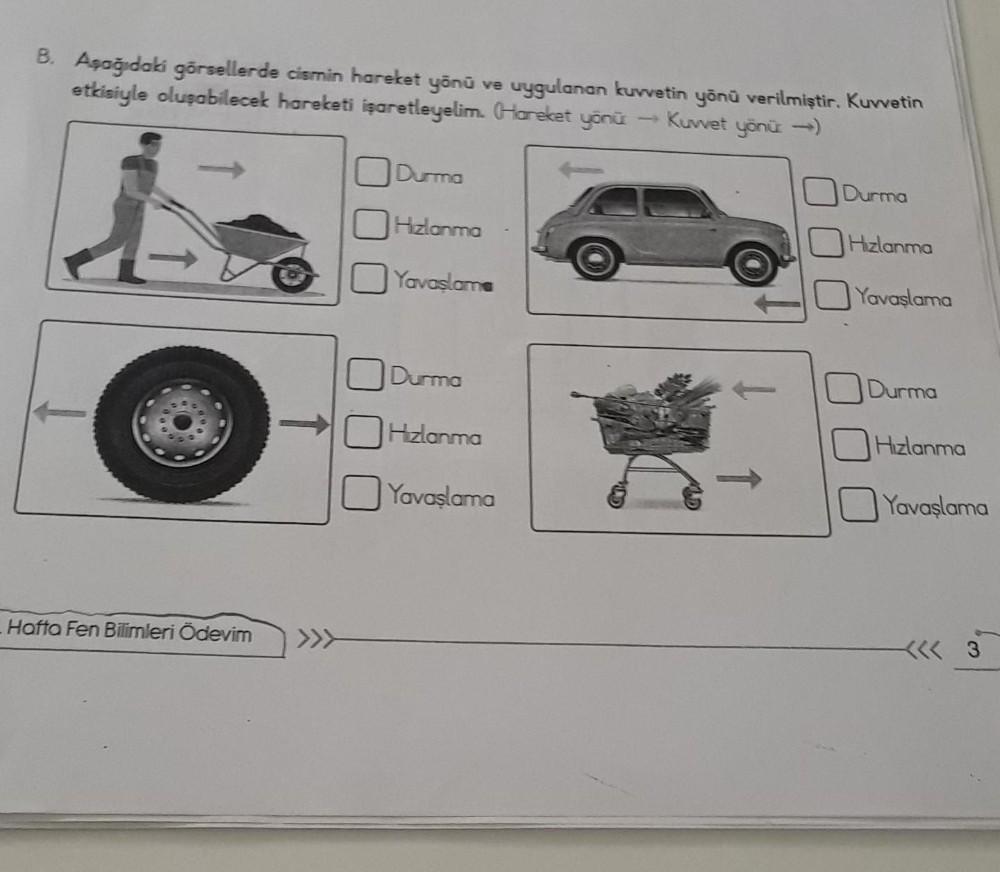 B. Aşağıdaki görsellerde cismin hareket yönü ve uygulanan kuvvetin yönü verilmiştir. Kuvvetin
etkisiyle oluşabilecek hareketi işaretleyelim. (Hareket yönü → Kuvvet yönü →)
Hafta Fen Bilimleri Ödevim >>>
Durma
Hızlanma
Yavaşlama
Durma
Hızlanma
Yavaşlama
Dur