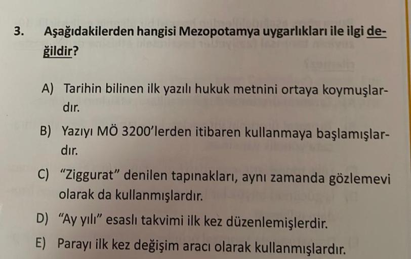 3.
Aşağıdakilerden hangisi Mezopotamya uygarlıkları ile ilgi de-
ğildir?
A) Tarihin bilinen ilk yazılı hukuk metnini ortaya koymuşlar-
dır.
B) Yazıyı MÖ 3200'lerden itibaren kullanmaya başlamışlar-
dır.
C) "Ziggurat" denilen tapınakları, aynı zamanda gözle