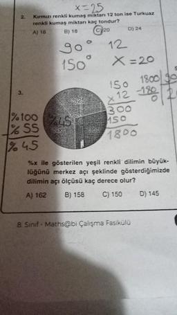 2.
3.
x=25
Kırmızı renkli kumaş miktarı 12 ton ise Turkuaz
renkli kumaş miktarı kaç tondur?
A) 16
B) 18
20
go
150
%25
%100 15
% SS
%X
%45
9830
12
D) 24
X=20
150
1800 90
-180
<12 -180
300
150
1800
get
%x ile gösterilen yeşil renkli dilimin büyük-
lüğünü merkez açı şeklinde gösterdiğimizde
dilimin açı ölçüsü kaç derece olur?
A) 162
B) 158 C) 150
8. Sınıf Maths@bi Çalışma Fasikülü
D) 145