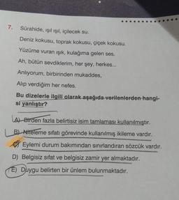 7. Sürahide, ışıl ışıl, içilecek su.
Deniz kokusu, toprak kokusu, çiçek kokusu.
Yüzüme vuran ışık, kulağıma gelen ses.
Ah, bütün sevdiklerim, her şey, herkes...
Anlıyorum, birbirinden mukaddes,
Alıp verdiğim her nefes.
Bu dizelerle ilgili olarak aşağıda verilenlerden hangi-
si yanlıştır?
A) Birden fazla belirtisiz isim tamlaması kullanılmıştır.
B) Niteleme sıfatı görevinde kullanılmış ikileme vardır.
Eylemi durum bakımından sınırlandıran sözcük vardır.
D) Belgisiz sifat ve belgisiz zamir yer almaktadır.
(E) Duygu belirten bir ünlem bulunmaktadır.