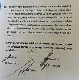 11. Ben gerçeğin, görünenden farklı ve görünenin ardında gizli ol-
buduğuna inanıyorum. Dış görünüşe takılıp kalmak, insan düşün-
cesini doğru sonuçlara ulaştırmaz ve insanı gerçeğe yaklaştır-
maz. Asıl gerçekliği yakalamak için sadece gözlem ve deneyle
sınırlandırmam kendimi ve bunları aşan noktalarda mutlaka
sezgiye ve yaratıcı hayal gücüne başvururum. Bundan dolayı-
dır ki düşüncelere değil, duygulara seslenmesi gerektiğini dü-
şündüğüm şiiri sessiz bir şarkı olarak tanımlamayı tercih ede-
rim.
Sanat görüşlerini bu şekilde açıklayan bir sanatçının aşağı-
daki edebiyat akımlarından hangisinin temsilcisi olduğu söy-
lenebilir?
cible
415
B Parnasizm
F
DRomantizm
A Realizm
MORE
C) Sembolizm
E) Fütürizm