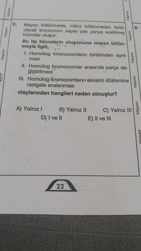 bilgiyolu
bilgiyolu
biglyolu
6. Mayoz bölünmede, mitoz bölünmeden farklı
olarak kromozom sayısı yarı yarıya azaltılmış
hücreler oluşur.
Bu tip hücrelerin oluşumuna mayoz bölün-
meyle ilgill, 4.
1. Homolog kromozomların birbirinden ayrıl-
ması
II. Homolog k