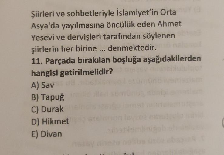 Şiirleri ve sohbetleriyle İslamiyet'in Orta
Asya'da yayılmasına öncülük eden Ahmet
Yesevi ve dervişleri tarafından söylenen
şiirlerin her birine ... denmektedir.
11. Parçada bırakılan boşluğa aşağıdakilerden
hangisi getirilmelidir?
A) Sav
B) Tapuğ
C) Durak