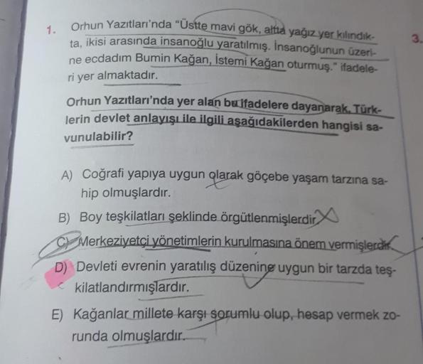 1.
Orhun Yazıtları'nda "Üstte mavi gök, altta yağız yer kılındık-
ta, ikisi arasında insanoğlu yaratılmış. İnsanoğlunun üzeri-
ne ecdadım Bumin Kağan, İstemi Kağan oturmuş." ifadele-
ri yer almaktadır.
Orhun Yazıtları'nda yer alan bu ifadelere dayanarak, T