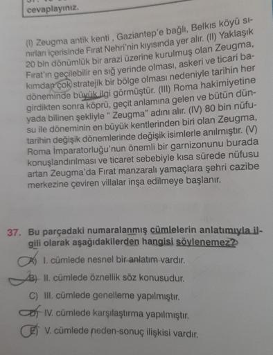 cevaplayınız.
(1) Zeugma antik kenti, Gaziantep'e bağlı, Belkıs köyü sı-
nırlan içerisinde Fırat Nehri'nin kıyısında yer alır. (II) Yaklaşık
20 bin dönümlük bir arazi üzerine kurulmuş olan Zeugma,
Fırat'ın geçilebilir en sığ yerinde olması, askeri ve ticar