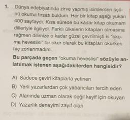 1. Dünya edebiyatında zirve yapmış isimlerden üçü-
nü okuma fırsatı buldum. Her bir kitap aşağı yukarı
400 sayfaydı. Kısa sürede bu kadar kitap okumam
dilleriyle ilgiliydi. Farklı ülkelerin kitapları olmasına
rağmen dilimize o kadar güzel çevrilmişti ki "oku-
ma heveslisi" bir okur olarak bu kitapları okurken
hiç zorlanmadım.
Bu parçada geçen "okuma heveslisi" sözüyle an-
latılmak istenen aşağıdakilerden hangisidir?
A) Sadece çeviri kitaplarla yetinen
B) Yerli yazarlardan çok yabancıları tercih eden
C) Alanında uzman olarak değil keyif için okuyan
D) Yazarlık deneyimi zayıf olan