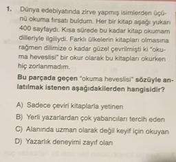 1. Dünya edebiyatında zirve yapmış isimlerden üçü-
nü okuma fırsatı buldum. Her bir kitap aşağı yukarı
400 sayfaydı. Kısa sürede bu kadar kitap okumam
dilleriyle ilgiliydi. Farklı ülkelerin kitapları olmasına
rağmen dilimize o kadar güzel çevrilmişti ki "oku-
ma heveslisi" bir okur olarak bu kitapları okurken
hiç zorlanmadım.
Bu parçada geçen "okuma heveslisi" sözüyle an-
latılmak istenen aşağıdakilerden hangisidir?
A) Sadece çeviri kitaplarla yetinen
B) Yerli yazarlardan çok yabancıları tercih eden
C) Alanında uzman olarak değil keyif için okuyan
D) Yazarlık deneyimi zayıf olan