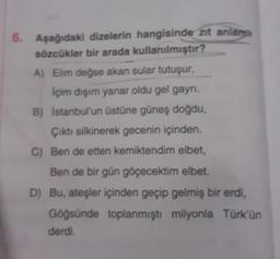 6. Aşağıdaki dizelerin hangisinde zıt anlamlı
sözcükler bir arada kullanılmıştır?
A) Elim değse akan sular tutuşur,
İçim dışım yanar oldu gel gayrı.
B) İstanbul'un üstüne güneş doğdu,
Çıktı silkinerek gecenin içinden.
C) Ben de etten kemiktendim elbet,
Ben de bir gün göçecektim elbet.
D) Bu, ateşler içinden geçip gelmiş bir erdi,
Göğsünde toplanmıştı milyonla Türk'ün
derdi.