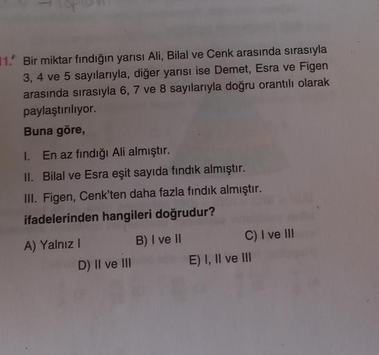 11. Bir miktar fındığın yarısı Ali, Bilal ve Cenk arasında sırasıyla
3, 4 ve 5 sayılarıyla, diğer yarısı ise Demet, Esra ve Figen
arasında sırasıyla 6, 7 ve 8 sayılarıyla doğru orantılı olarak
paylaştırılıyor.
Buna göre,
I. En az fındığı Ali almıştır.
II. 