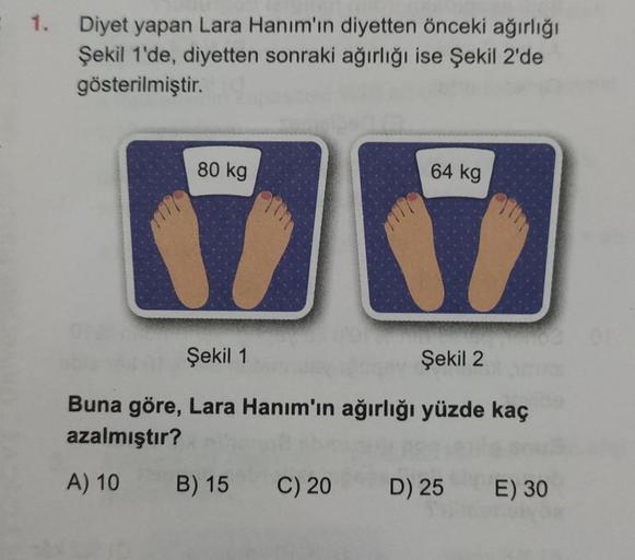1. Diyet yapan Lara Hanım'ın diyetten önceki ağırlığı
Şekil 1'de, diyetten sonraki ağırlığı ise Şekil 2'de
gösterilmiştir.
80 kg
64 kg
Şekil 1
Şekil 2
Buna göre, Lara Hanım'ın ağırlığı yüzde kaç
azalmıştır?
A) 10
B) 15 C) 20
D) 25 E) 30
