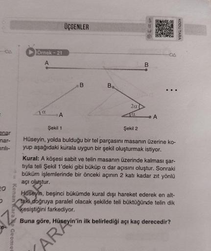 enar
nar-
ırılı-
FO
* Kenan Kara Ne Geomes
Örnek - 21
A
a
A
ÜÇGENLER
B
B
AR
2α
B
A
OA
Şekil 1
Şekil 2
Hüseyin, yolda bulduğu bir tel parçasını masanın üzerine ko-
yup aşağıdaki kurala uygun bir şekil oluşturmak istiyor.
Kural: A köşesi sabit ve telin masan