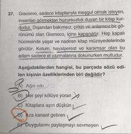 37. Giacomo, sadece kitaplarıyla meşgul olmak isteyen,
insanları görmekten huzursuzluk duyan bir kitap kur-
dudur. Dışarıdan bakımsız, çirkin ve anlamsız bir gö-
rünümü olan Giamoco, içine kapanıktır. Hep kapalı
hücresinde yaşar ve nadiren kitap müzayedelerinde
görülür. Ketum, hayalperest ve karamsar olan bu
adam sadece el yazmalarına dokunurken mutludur.
Aşağıdakilerden hangisi, bu parçada sözü edi-
len kişinin özelliklerinden biri değildir?
B
Ağzı sıkı
B) Her şeyi kötüye yoran
Kitaplara aşırı düşkün
Aza kanaat getiren
E Duygularını paylaşmayı sevmeyen