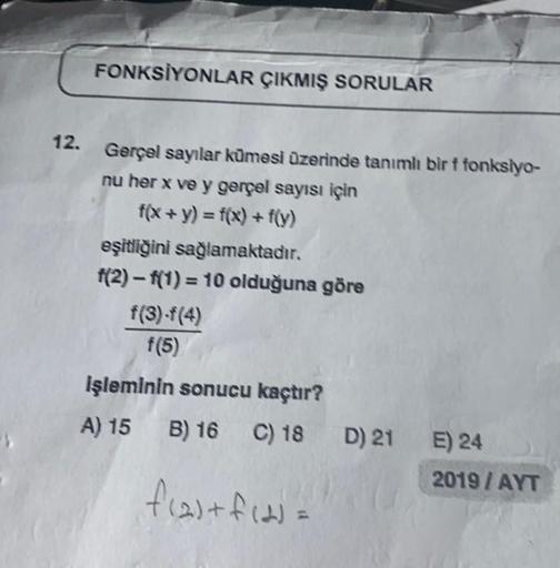 FONKSİYONLAR ÇIKMIŞ SORULAR
12. Gerçəl sayılar kümesi üzerinde tanımlı bir f fonksiyo-
nu her x ve y gerçəl sayısı için
f(x + y) = f(x) + f(y)
eşitliğini sağlamaktadır.
f(2)-f(1) = 10 olduğuna göre
f(3)-f(4)
f(5)
İşleminin sonucu kaçtır?
A) 15 B) 16 C) 18