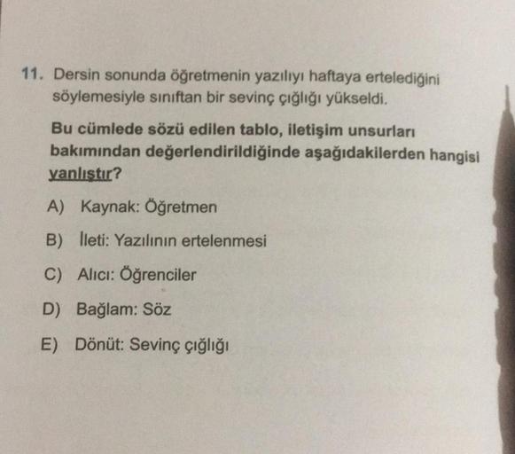 11. Dersin sonunda öğretmenin yazılıyı haftaya ertelediğini
söylemesiyle sınıftan bir sevinç çığlığı yükseldi.
Bu cümlede sözü edilen tablo, iletişim unsurları
bakımından değerlendirildiğinde aşağıdakilerden hangisi
yanlıştır?
A) Kaynak: Öğretmen
B) lleti: