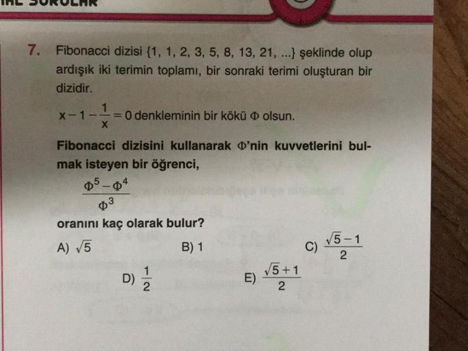 7. Fibonacci dizisi (1, 1, 2, 3, 5, 8, 13, 21, ...} şeklinde olup
ardışık iki terimin toplamı, bir sonraki terimi oluşturan bir
dizidir.
1
x-1-1=0 denkleminin bir kökü olsun.
X
Fibonacci dizisini kullanarak 'nin kuvvetlerini bul-
mak isteyen bir öğrenci,
0