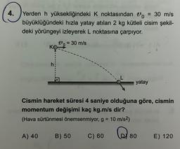 4.
Yerden h yüksekliğindeki K noktasından o = 30 m/s
büyüklüğündeki hızla yatay atılan 2 kg kütleli cisim şekil-
deki yörüngeyi izleyerek L noktasına çarpıyor.
0 = 30 m/s
817
J
A) 40
Cismin hareket süresi 4 saniye olduğuna göre, cismin
momentum değişimi kaç kg.m/s dir?
(Hava sürtünmesi önemsenmiyor, g = 10 m/s²)
B) 50
C) 60
yatay
QE
80
E) 120