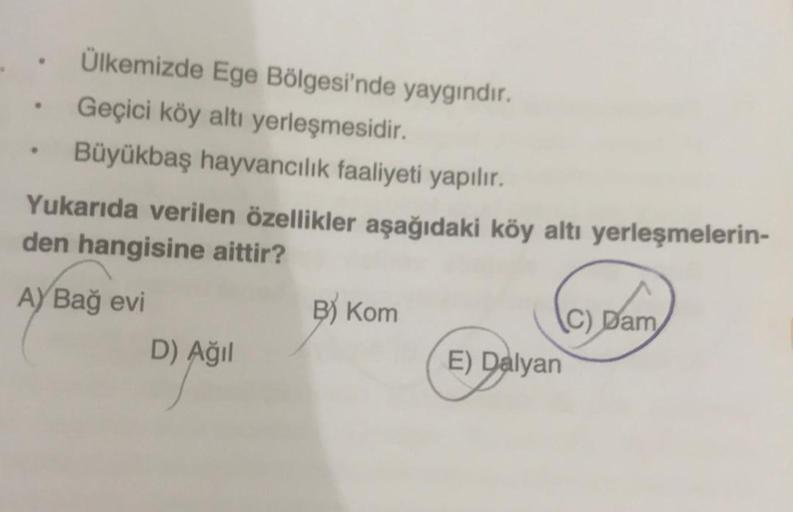 Ülkemizde Ege Bölgesi'nde yaygındır.
Geçici köy altı yerleşmesidir.
Büyükbaş hayvancılık faaliyeti yapılır.
Yukarıda verilen özellikler aşağıdaki köy altı yerleşmelerin-
den hangisine aittir?
A) Bağ evi
D) Ağıl
B) Kom
E) Dalyan
C) Dam