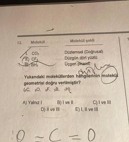 13.
Molekül
CO2
TI CF4
4. BH3
A) Yalnız I
Molekül şekli
Yukarıdaki moleküllerden hangilerinin molekül
Surf
geometrisi doğru verilmiştir?
(6C, 80, 9F, 5B, 1H)
Düzlemsel (Doğrusal)
Düzgün dört yüzlü
Üçgen piramit
D) Il ve Ill
B) I ve II
C) I ve III
E) I, II ve III
10-C =0