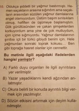 10. Oldukça şiddetli bir yağmur bastırmıştı. He-
men saçakların arasına sığındım ama saçak-
ların arasından süzülen yağmur damlalarına
engel olamıyordum. Üstüm başım sırılsıklam
olmuş, hafiften de üşümeye başlamıştım.
Gök gürültüsünden ve çakan şimşeklerden
korkuyordum ama yine de çok mutluydum,
içim içime sığmıyordu. Yağmur damlalarının
şırıltısı içli bir türkü gibiydi benim için. Hele
yağmurdan sonraki toprak kokusu... Ben
gibi toprağa hasret olanlar için cennettir.
Bu metinle ilgili aşağıdaki ifadelerden
hangisi yanlıştır?
A) Farklı duyu organları ile ilgili ayrıntılara
yer verilmiştir.
isemyayinci
B) Yazar yaşadıklarını kendi ağzından an-
latmıştır.
C) Okura belirli bir konuda ayrıntılı bilgi ver-
mek için yazılmıştır.
D) Sözün etkisini artırmak için deyim kulla-
nılmıştır.