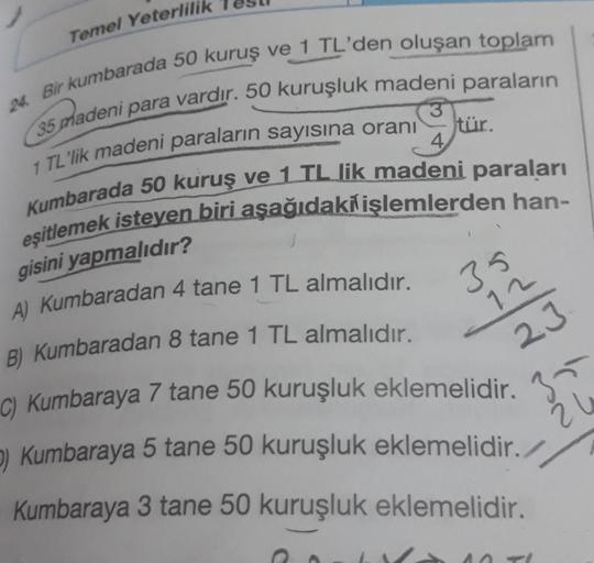 Temel Yeterlilik
24. Bir kumbarada 50 kuruş ve 1 TL'den oluşan toplam
35 madeni para vardır. 50 kuruşluk madeni paraların
1 TL'lik madeni paraların sayısına oranı
tür.
4
Kumbarada 50 kuruş ve 1 TL lik madeni paraları
eşitlemek isteyen biri aşağıdaki işleml
