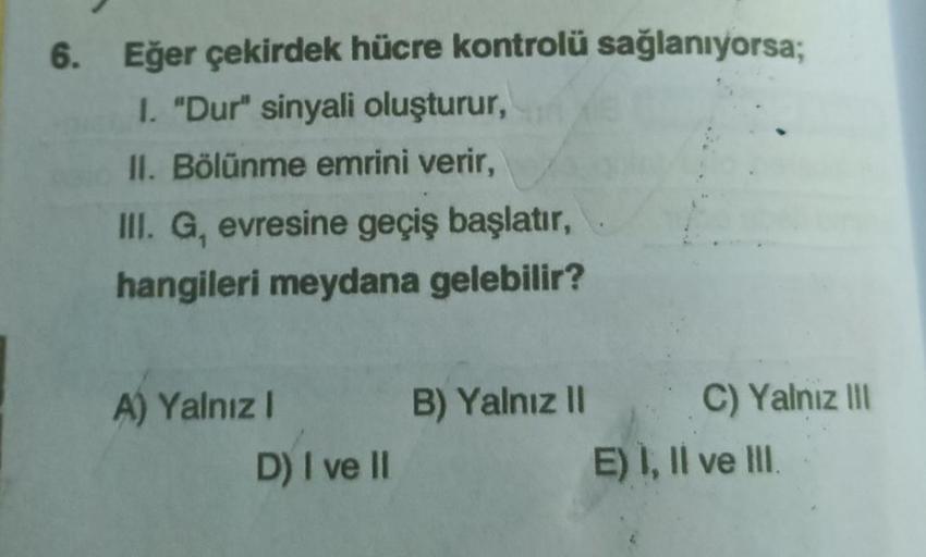 6. Eğer çekirdek hücre kontrolü sağlanıyorsa;
1. "Dur" sinyali oluşturur,
II. Bölünme emrini verir,
III. G, evresine geçiş başlatır,
hangileri meydana gelebilir?
A) Yalnız I
D) I ve II
B) Yalnız II
C) Yalnız III
E) I, II ve III.