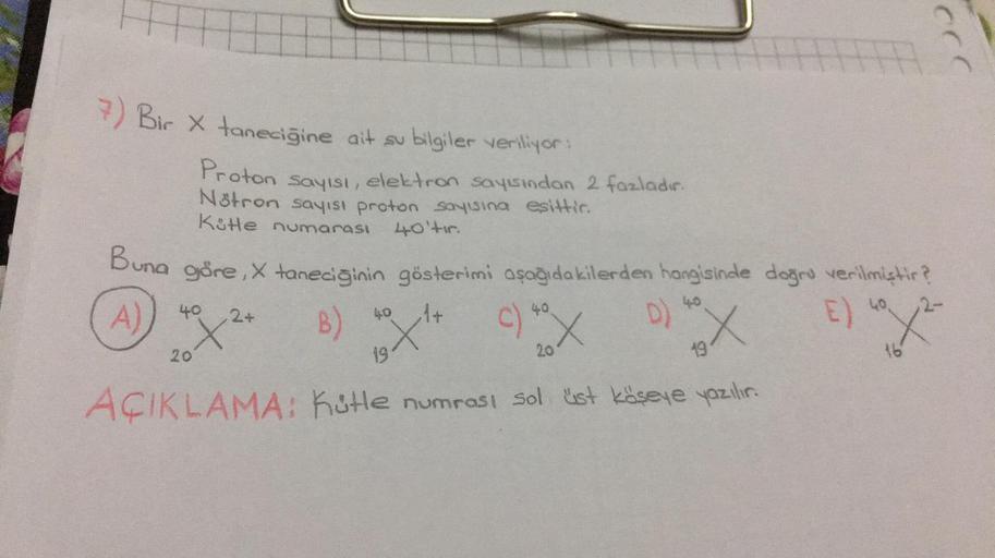 7) Bir X taneciğine ait su bilgiler veriliyor:
Proton sayısı, elektron sayısından 2 fazladır.
Nötron sayısı proton sayısına eşittir.
Küte numarası
40'tır.
Buna göre, X taneciğinin gösterimi aşağıdakilerden hangisinde doğru verilmiştir?
4.0
A)
E) "/²
40.
16