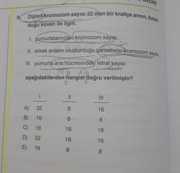 8.
Diploit kromozom sayısı 32 olan bir kraliçe arının, bulun-
duğu kovan ile ilgili;
1. yumurtalarındaki kromozom sayışı,
II. erkek arıların oluşturduğu gametlerin kromozom sayısı,
III. yumurta ana hücresindeki tetrat sayısı
aşağıdakilerden hangisi doğru verilmiştir?
8
A)
B)
C)
D)
E)
32
16
16
32
16
||
8
8
16
16
8
|||
16
8
16
16
8