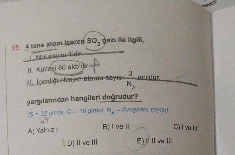 15. 4 tane atom içeren SO3 gazı ile ilgili,
Mol sayısı 1'dir.
II. Kütlesi 80 akb'dir.
f
III. İçerdiği oksijen atomu sayısı
3
N₁
D) II ve III
A
moldür.
yargılarından hangileri doğrudur?
(S = 32 g/mol, O = 16 g/mol, N = Avogadro sayısı)
49
A
A) Yalnız I
B) I